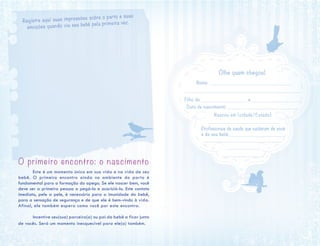 O primeiro encontro: o nascimento
	 Este é um momento único em sua vida e na vida de seu
bebê. O primeiro encontro ainda no ambiente do parto é
fundamental para a formação do apego. Se ele nascer bem, você
deve ser a primeira pessoa a pegá-lo e acariciá-lo. Este contato
imediato, pele a pele, é necessário para a imunidade do bebê,
para a sensação de segurança e de que ele é bem-vindo à vida.
Afinal, ele também espera como você por este encontro.
	 Incentive seu(sua) parceiro(a) ou pai do bebê a ficar junto
de vocês. Será um momento inesquecível para ele(a) também.
Olhe quem chegou!
Nome: ____________________________________
____________________________________________________
Filho de ___________________ e _______________________
Data de nascimento:_________________________________
Nasceu em (cidade/Estado):
_______________________________
Profissionais de saúde que cuidaram de você
e de seu bebê:_________________________
_______________________________
______________
_________________
Registre aqui suas impressões sobre o parto e suas
emoções quando viu seu bebê pela primeira vez.
 