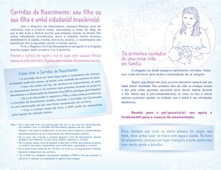 Certidão de Nascimento: seu filho ou
sua filha é um(a) cidadão(ã) brasileiro(a).
	 Com o Registro de Nascimento, seu(sua) filho(a) será um
indivíduo, com o próprio nome, sobrenome, o nome da mãe, do
pai e dos avós e estará escrito que ele(ela) nasceu no Brasil. Ser
um(a) cidadão(ã) brasileiro(a) dará a ele(ela) muitos direitos:
atendimento à saúde, creche, matrícula escolar, o recebimento dos
benefícios dos programas sociais e muitos outros.
	 Tirar o Registro Civil de Nascimento é obrigatório e ninguém
precisa pagar pela primeira via, é gratuita.
Procure o cartório de registro civil do lugar onde seu(sua) filho(a)
nasceu ou onde você mora. Algumas maternidades oferecem esse serviço.
Obs.: • Se a mãe não tiver esta declaração do pai ou se o pai for desconhecido,
ela poderá tirar a Certidão de Nascimento apenas em seu nome.
Depois o pai deverá comparecer ao cartório para registrar a paternidade,
espontaneamente ou em cumprimento de determinação judicial.
• Se os pais não tiverem o próprio Registro Civil de Nascimento, devem
primeiro providenciar os seus para depois registrar a criança.
• Se a criança nascer fora do hospital e não tiver a DNV, será preciso procurar
o cartório com duas testemunhas que confirmem a gestação e o parto.
• Se os pais forem menores de 18 anos, os avós ou os responsáveis também
deverão comparecer ao cartório.
• Se a mãe for indígena, apresentar também o RANI a fim de orientar o
cartório a realizar corretamente o registro da criança.
	 Como tirar a Certidão de Nascimento:
	 • A certidão deve ser feita logo após o nascimento da criança,
no hospital onde ela nasceu, se houver uma unidade de cartório no local.
	 • Caso não tenha serviço de cartório na maternidade, os pais
ou responsáveis devem ir ao cartório mais próximo, levando os próprios
documentos e a Declaração de Nascido Vivo (DNV), entregue pelo hospital.
	 • Se o pai não puder ir registrar o filho, a mãe pode providenciar
a Certidão de Nascimento sozinha, levando a Certidão de Casamento
ou uma declaração do pai com firma reconhecida em cartório.
	 • Caso a criança nasça em casa, a DNV pode ser preenchida
pela equipe de atenção básica.
Os primeiros cuidados
de uma nova vida
em família
	 A chegada do bebê desperta sentimentos variados. Todos
que vivem em torno dele terão a necessidade de se adaptar.
	 Depois que chegar em casa, procure descansar sempre que seu
bebê estiver dormindo. Nos primeiros dias de vida as crianças trocam
o dia pela noite; portanto, aproveite para dormir mesmo durante
o dia. Deixe que o pai/companheiro(a), os avós, as tias e outras
pessoas próximas ajudem no cuidado com o bebê e nas atividades
domésticas.
	
	 Recado para o pai/parceiro(a): seu apoio é
fundamental para o sucesso da amamentação.
	
Dica: Sempre que você ou outra pessoa for pegar seu
bebê, deve antes lavar as mãos com água e sabão. Na hora
de amamentar, procure um lugar tranquilo e evite ambientes
com muita gente e barulho.
	
 