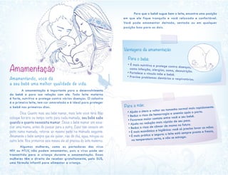 Amamentação 	
Amamentando, você dá
a seu bebê uma melhor qualidade de vida.
	 A amamentação é importante para o desenvolvimento
do bebê e para sua relação com ele. Todo leite materno
é forte, nutritivo e protege contra várias doenças. O colostro
é o primeiro leite, tem cor amarelada e é ideal para proteger
o bebê nos primeiros dias.
	 Dica: Quanto mais seu bebê mamar, mais leite você terá. Não
coloque horário ou tempo certo para cada mamada; seu bebê sabe
quando e quanto necessita mamar. Deixe o bebê mamar até esva-
ziar uma mama, antes de passar para a outra. Caso não esvazie um
peito numa mamada, retorne ao mesmo peito na mamada seguinte.
Amamente o bebê sempre que ele quiser, não dê chá, água, mingau ou
outro leite. Nos primeiros seis meses ele só precisa do leite materno.
	 Algumas mulheres, como as portadoras dos vírus
HIV ou HTLV, não podem amamentar, pois o vírus pode ser
transmitido para a criança durante a amamentação. Essas
mulheres têm o direito de receber gratuitamente, pelo SUS,
uma fórmula infantil para alimentar a criança.
	
Para a mãe:
• Ajuda o útero a voltar ao tamanho normal mais rapidamente.
• Reduz o risco de hemorragia e anemia após o parto.
• Favorece maior contato entre você e seu bebê.
• Ajuda na redução mais rápida de seu peso.
• Reduz o risco de câncer de mama no futuro.
• É mais econômica e higiênica: você só precisa lavar as mãos.
• É mais prática e segura: o leite está sempre pronto e fresco,
na temperatura certa, e não se estraga.
Para o bebê:
• É mais nutritiva e protege contra doenças,como infecção, alergias, asma, desnutrição.• Fortalece o vínculo mãe e bebê.
• Previne problemas dentários e respiratórios.
Vantagens da amamentação
	 Para que o bebê sugue bem o leite, encontre uma posição
em que ele fique tranquilo e você relaxada e confortável.
Você pode amamentar deitada, sentada ou em qualquer
posição boa para os dois.
 