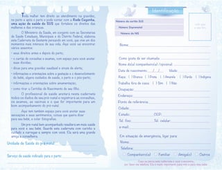 Unidade de Saúde do pré-natal:_____________________
____________________________________________
Serviço de saúde indicado para o parto:___________________
_________________________________________________
	 Toda mulher tem direito ao atendimento na gravidez,
no parto e após o parto e pode contar com a Rede Cegonha,
uma ação de saúde do SUS que fortalece os direitos das
mulheres e das crianças.
	 O Ministério da Saúde, em conjunto com as Secretarias
de Saúde Estaduais, Municipais e do Distrito Federal, elaborou
esta Caderneta da Gestante pensando em você, que vive um dos
momentos mais intensos de sua vida. Aqui você vai encontrar
vários assuntos:
• seus direitos antes e depois do parto;
• o cartão de consultas e exames, com espaço para você anotar
suas dúvidas;
• dicas para uma gravidez saudável e sinais de alerta;
• informações e orientações sobre a gestação e o desenvolvimento
do bebê, alguns cuidados de saúde, o parto e o pós-parto;
• informações e orientações sobre amamentação;
• como tirar a Certidão de Nascimento de seu filho.
	 O profissional de saúde anotará nesta caderneta
todos os dados de seu pré-natal e registrará as consultas,
os exames, as vacinas e o que for importante para um
bom acompanhamento do pré-natal.
	 Aqui tem também espaço para você anotar suas
sensações e seus sentimentos, coisas que queira dizer
para seu bebê, e colar fotografias.
	 Um pré-natal bem acompanhado resultará em mais saúde
para você e seu bebê. Guarde esta caderneta com carinho e
cuidado e carregue-a sempre com você. Ela será uma grande
amiga e conselheira.	
Caso eu perca esta caderneta e você a encontre,
por favor me telefone. Ela é muito importante para mim e para meu bebê.
Nome:_____________________________________________
__________________________________________________
Como gosta de ser chamada: ____________________________
Nome do(a) companheiro(a) /opcional: ____________________
Data de nascimento:___/___/___ Idade:________________________
Raça: ( ) Branca ( ) Preta ( ) Amarela ( ) Parda ( ) Indígena
Trabalha fora de casa: ( ) Sim ( ) Não
Ocupação:____________________________________________
Endereço:____________________________________________
Ponto de referência:__________________________________
Cidade:____________________________________________
Estado:____________CEP:________________________
Tel. fixo:___________Tel. celular:______________________
e-mail:____________________________________________
Em situação de emergência, ligar para:
Nome:_____________________________________________
Telefone:________________________________________________
Companheiro(a) Familiar Amiga(o) Outros
cole aqui
a sua fotoNúmero Sisprenatal
Número do cartão SUS
Número do NIS
Identificação
 