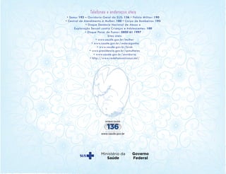 Telefones e endereços úteis
• Samu: 192 – Ouvidoria Geral do SUS: 136 • Polícia Militar: 190
• Central de Atendimento à Mulher: 180 • Corpo de Bombeiros: 193
• Disque Denúncia Nacional de Abuso e
Exploração Sexual contra Crianças e Adolescentes: 100
• Disque Parar de Fumar: 0800 61 1997
Sites úteis:
• www.saude.gov.br/mulher
• www.saude.gov.br/redecegonha
• www.saude.gov.br/bvsb
• www.presidencia.gov.br/spmulheres
• www.saude.gov.br/ouvidoria
• http://www.redehumanizasus.net/
 