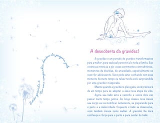 A descoberta da gravidez!
	
	 A gravidez é um período de grandes transformações
para a mulher, para seu(sua) parceiro(a) e toda a família. São
vivências intensas e por vezes sentimentos contraditórios,
momentos de dúvidas, de ansiedade, especialmente se
você for adolescente. Você pode estar sonhando com esse
momento há muito tempo ou talvez tenha sido surpreendida
por uma gravidez inesperada.
	 Mesmo quando a gravidez é planejada, você precisará
de um tempo para se adaptar a essa nova etapa da vida.
	 Agora seu bebê está a caminho e vocês dois vão
passar muito tempo juntos. Ao longo desses nove meses
seu corpo vai se modificar lentamente, se preparando para
o parto e a maternidade. Enquanto o bebê se desenvolve,
você também cresce como mulher. A gravidez lhe dará
confiança e força para o parto e para cuidar do bebê.
Estargrávidaé:
Terumacompanhiaden
tro da própr
iapele
 