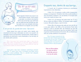 Neste segundo trimestre seu corpo e sua
emotividade crescem. Você começa
a perceber os primeiros movimentos
dentro de sua barriga, que confirmam
que seu bebê está bem pertinho de você.
Isso pode trazer uma sensação muito boa,
que fortalecerá sua ligação com seu filho.
É um período de grande bem-estar. Aproveite!
	 Nessa época seu corpo vai mudar muito rápido, com
crescimento da barriga e alterações nos seios e nos quadris. As
sensações iniciais de desconforto desaparecem, dando lugar a
sentimentos de plenitude e muita disposição, e sua barriga vai
ser notada pelas pessoas.
	
	 Dica: Você pode fica r a nsiosa pa ra sa ber o sexo de seu
bebê. Tenha calma, principalmente se você tem alguma preferência
de sexo. Pense que a surpresa de quem vai chegar poderá ser maior se
você ainda não souber se é menina ou menino.
	 Você pode e deve fazer tratamento odontológico durante
a gravidez. É segu ro pa ra você e protegerá seu bebê contra
infecções e outros problemas. Este é o período mais adequado
para a realização dos procedimentos.
Enquanto isso, dentro de sua barriga...
	 • A partir de 14 semanas iniciam-se os movimentos
respiratórios e das mãozinhas.
	 • Entre 15 e 16 semanas a pele, ainda transparente,
começa a se engrossar. O bebê já tem cílios e sobrancelhas e
seus movimentos começam a ser percebidos. O coração bate
muito mais rápido do que o seu.
	 • Entre 17 e 18 semanas ele pode medir de 17 cm a
20 cm e pesar de 200 g a 250 g. Já consegue sugar, engolir
e piscar. Ele pode soluçar, o que é normal.
	 • Entre 20 e 24 semanas ele mede em torno de 26 cm
e seu peso médio é de 500 g. Os movimentos ficam mais
intensos e você os percebe bem. Há momentos em que ele
está dormindo e momentos em que fica acordado. Todo o seu
organismo está funcionando em harmonia. Ele se alimenta por
meio do cordão umbilical e da placenta.
	 Dica: Em alguns momentos do dia,
procure ficar mais tranquila para perceber
as sensações de seu corpo. Coloque as mãos
na barriga, feche os olhos e sinta o que
está acontecendo. Isso pode lhe trazer
confiança e diminuir suas preocupações.
.
Veja na última página
os sinais de alerta.
Na dúvida, procure
o serviço de saúde.
Do 4º ao 6º mês
2º trimestre –
de 14 a 26 semanas
 
