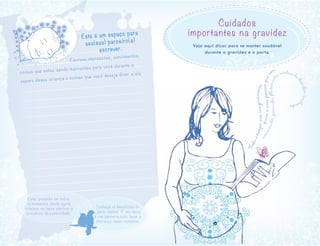 Cuidados
importantes na gravidez
Veja aqui dicas para se manter saudável
durante a gravidez e o parto.
Estar presente em todos
os momentos desde agora
fortalece os laços afetivos e
a vivência da paternidade.
Conheça os benefícios do
parto normal. O seu apoio
à sua parceira pode fazer a
diferença nesse momento.
Este é um espaço para
seu(sua) parceiro(a)
escrever.
Escreva impressões, sentimentos,
coisas que estão sendo marcantes para você durante a
espera dessa criança e coisas que você deseja dizer a ela.
 