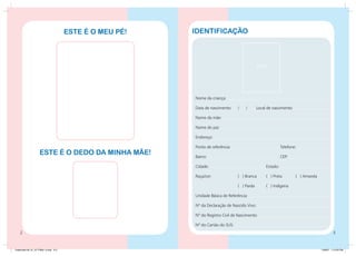 este é o meu pé!   identificação



                                                                                             FOTO




                                                         Nome da criança:

                                                         Data de nascimento:     /   /       Local de nascimento:

                                                         Nome da mãe:

                                                         Nome do pai:

                                                         Endereço:

                                                         Ponto de referência:				                           Telefone:
                    Este é o dedo da minha mãe!          Bairro:						                                      CEP:

                                                         Cidade:					                             Estado:

                                                         Raça/cor:		            ( ) Branca	       ( ) Preta	        ( ) Amarela

                                                         			                    ( ) Parda	        ( ) Indígena

                                                         Unidade Básica de Referência:

                                                         Nº da Declaração de Nascido Vivo:

                                                         Nº do Registro Civil de Nascimento:

                                                         Nº do Cartão do SUS:
                                                                                                                                          


Caderneta 26_01_07 FINAL 3.indd 2-3                                                                                               1/29/07 7:10:23 PM
 