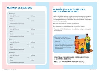 Mudança de endereço
                                                                   Parabéns! Acaba de nascer
                                                                   um cidadão brasileiro.
             • Endereço:
                Ponto de Referência:			                Telefone:   Esta é a Caderneta de Saúde da Criança, um documento importante para acom-
                                                                   panhar a saúde, o crescimento e o desenvolvimento de seu filho ou filha.
                Bairro:				                     CEP:
                                                                   Ela irá ajudar a sua família e os profissionais de saúde nos cuidados com a criança
                Cidade:					                           Estado:     e contém informações sobre:
                Unidade Básica de Referência:                      •	 A saúde de seu bebê no momento do nascimento.

             • Endereço:                                           •	 O crescimento e o desenvolvimento de sua criança na infância.

                Ponto de Referência:			                Telefone:   •	 As vacinas do Calendário Básico de Vacinação, que protegem as crianças de
                                                                      muitas doenças.
                Bairro:				                     CEP:

                Cidade:					                           Estado:

                Unidade Básica de Referência:
                                                                    	 Leve sempre a criança com a
                                                                      Caderneta de Saúde aos serviços
             • Endereço:                                              de saúde e em todas as campanhas de
                                                                      vacinação.
                Ponto de Referência:			                Telefone:

                Bairro:				                     CEP:                	 Converse com o profissional de saúde,
                                                                      tire suas dúvidas e peça orientações
                Cidade:					                           Estado:        para que seu filho ou filha cresça e se
                                                                      desenvolva bem.
                Unidade Básica de Referência:

             • Endereço:
                Ponto de Referência:			                Telefone:

                Bairro:				                     CEP:                  SOLICITE AO PROFISSIONAL DE SAÚDE QUE PREENCHA
                                                                      A CADERNETA DE SAÚDE.
                Cidade:					                           Estado:

                Unidade Básica de Referência:                         ESSE É UM DIREITO DA FAMÍLIA E DA CRIANÇA.
                                                                                                                                                         


Caderneta 26_01_07 FINAL 3.indd 4-5                                                                                                              1/29/07 7:10:31 PM
 