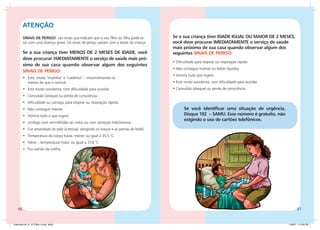 ATENÇÃO
         SINAIS DE PERIGO: são sinais que indicam que o seu filho ou filha pode es-       Se a sua criança tiver IDADE IGUAL OU MAIOR DE 2 MESES,
         tar com uma doença grave. Os sinais de perigo variam com a idade da criança.     você deve procurar IMEDIATAMENTE o serviço de saúde
                                                                                          mais próximo de sua casa quando observar algum dos
         Se a sua criança tiver MENOS DE 2 MESES DE IDADE, você                           seguintes SINAIS DE PERIGO:
         deve procurar IMEDIATAMENTE o serviço de saúde mais pró-
                                                                                          • Dificuldade para respirar ou respiração rápida.
         ximo de sua casa quando observar algum dos seguintes
                                                                                          • Não consegue mamar ou beber líquidos.
         SINAIS DE PERIGO:
                                                                                          • Vomita tudo que ingere.
         •	 Está muito “molinha” e “caidinha” – movimentando-se
            menos do que o normal.                                                        • Está muito sonolenta, com dificuldade para acordar.
         •	 Está muito sonolenta, com dificuldade para acordar.                           • Convulsão (ataque) ou perda de consciência.
         •	 Convulsão (ataque) ou perda de consciência.
         •	 Dificuldade ou cansaço para respirar ou respiração rápida.
         •	 Não consegue mamar.                                                                  Se você identificar uma situação de urgência,
         •	 Vomita tudo o que ingere.                                                            Disque 192 – SAMU. Esse número é gratuito, não
                                                                                                 exigindo o uso de cartões telefônicos.
         •	 Umbigo com vermelhidão ao redor ou com secreção malcheirosa.
         •	 Cor amarelada da pele (icterícia), atingindo os braços e as pernas do bebê.
         •	 Temperatura do corpo baixa, menor ou igual a 35,5 °C.
         •	 Febre – temperatura maior ou igual a 37,8 °C.
         •	 Pus saindo da orelha.




    66                                                                                                                                                   67


Caderneta 26_01_07 FINAL 3.indd 66-67                                                                                                             1/29/07 7:12:35 PM
 
