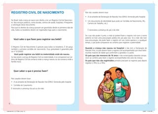 Registro Civil de Nascimento                                                         Pais não casados devem levar:

                                                                                             •	 A via amarela da Declaração de Nascido Vivo (DNV), fornecida pelo hospital.
        No Brasil, toda criança já nasce com direito a ter um Registro Civil de Nascimen-    • Um documento de identidade (que pode ser Certidão de Nascimento, RG,
        to. Nos serviços públicos, como escolas, centros de saúde, hospitais, é freqüente      Carteira de Trabalho, etc.).
        a solicitação desse documento.
        Para que os direitos da criança possam ser garantidos desde os primeiros dias de
        vida, todos os brasileiros devem ser registrados logo após o nascimento.                É necessária a presença do pai e da mãe.

                                                                                             Se o pai não puder ir junto, a mãe só poderá fazer o registro civil com o nome
                                                                                             paterno se tiver uma procuração pública do pai para isso. Se a mãe não tiver
             Você sabe o que fazer para registrar seu bebê?                                  essa procuração, ela pode fazer o registro em seu nome apenas e, a qualquer
                                                                                             tempo, o pai pode comparecer ao cartório para registrar a paternidade.

        O Registro Civil de Nascimento é gratuito para todos os brasileiros. É de graça
                                                                                             Quando a criança não nasceu no hospital e não tem a Declaração de
        também a primeira certidão de nascimento. Essa gratuidade é garantida pela
                                                                                             Nascido Vivo, os pais devem fazer o registro civil acompanhados por duas teste-
        Lei nº 9.534/97.
                                                                                             munhas maiores de idade que confirmem a gravidez e o parto.
            Você pode registrar seu bebê na maternidade onde ele nasceu.
                                                                                             Os pais que são menores de 16 anos e não emancipados deverão compa-
        Se não existir o serviço de Registro Civil na maternidade, é só comparecer ao Car-   recer ao cartório para fazer o registro acompanhados dos avós da criança.
        tório de Registro Civil da comarca onde a criança nasceu ou da comarca onde a
                                                                                             Os pais que não são registrados primeiro precisam se registrar para depois
        família mora.
                                                                                             registrar o filho ou a filha.



             Quer saber o que é preciso fazer?


        Pais casados devem levar:
        •	 A via amarela da Declaração de Nascido Vivo (DNV), fornecida pelo hospital.
        •	 Certidão de Casamento.
        É necessária a presença do pai ou da mãe.




                                                                                                                                                                               


Caderneta 26_01_07 FINAL 3.indd 6-7                                                                                                                                    1/29/07 7:10:34 PM
 