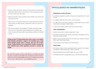 DIFICULDADES NA AMAMENTAÇÃO
         •	 Quando o bebê, após mamar, não solta o bico do peito, você pode ajudar,
             colocando o dedo mínimo no canto da boca, entre as gengivas, para que
             ele solte o mamilo sem machucá-lo.                                             Rachaduras no bico do seio:
                                                                                         •	 As rachaduras aparecem quando a criança não está pegando bem no peito
         •	 Depois da mamada, coloque o bebê em pé, encostado no seu ombro para             da mãe.
             que ele possa arrotar.
                                                                                         •	 Se a pega do bebê não estiver correta, procure corrigi-la.
         •	 Sugar o peito é um excelente exercício para o desenvolvimento da face da
                                                                                         •	 Se o peito estiver muito cheio, tornando a mamada difícil, retire um pouco
             criança, ajuda a ter dentes bonitos, a desenvolver a fala e a ter uma boa      do leite antes, para ajudar o bebê a mamar.
             respiração.
                                                                                         •	 Se não houver melhora, procure ajuda num serviço de saúde.
         •	 Não há necessidade de usar mamadeiras e chupetas, que podem mudar
                                                                                            Seios empedrados:
             a forma como a criança mama. Muitos bebês passam a não querer mais
             mamar no peito, além disso, podem causar doenças, problemas na dentição     • Quando isso acontece, é preciso esvaziar bem os seios.
             e na fala.
                                                                                         •	 Não deixe de amamentar, ao contrário, amamente com freqüência, sem ho-
                                                                                            rários fixos, inclusive à noite.

                                                                                         •	 Retire um pouco de leite antes de dar de mamar, para amolecer a mama e
           Cuide-se bem! É importante para você e para o seu bebê.
                                                                                            facilitar para o bebê pegar o peito.
           Evite bebidas alcoólicas e cigarro. Os remédios que a mãe
           toma podem passar para a criança, por isso só se deve                         •	 Se houver piora, procure ajuda num serviço de saúde.
           tomar medicamentos com orientação médica. Se precisar
           usar método para evitar gravidez, procure o serviço de                           Pouco leite:
           saúde.                                                                        •	 Para manter sempre uma boa quantidade de leite, amamente com freqüên-
                                                                                            cia, deixando o bebê esvaziar bem o peito na mamada.

                                                                                         •	 Não precisa oferecer outro alimento (água, chá, suco ou leite).
           Se você tiver excesso de leite, pode doá-lo a um Banco de Leite               •	 Se o bebê dorme bem e está ganhando peso, o leite não está sendo pouco.
           Humano e ajudar outros bebês que necessitam do leite materno.
           Informe-se na sua maternidade ou procure a unidade mais perto
           da sua casa. Fale conosco: www.redeblh.fiocruz.br

    16                                                                                                                                                                   17


Caderneta 26_01_07 FINAL 3.indd 16-17                                                                                                                           1/29/07 7:10:50 PM
 