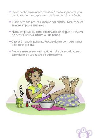 11
• Tomar banho diariamente também é muito importante para
o cuidado com o corpo, além de fazer bem à aparência.
• Cuide bem dos pés, das unhas e dos cabelos. Mantenha-os
sempre limpos e saudáveis.
• Nunca empreste ou tome emprestado de ninguém a escova
de dentes, roupas íntimas ou de banho.
• O sono é muito importante. Procure dormir bem pelo menos
oito horas por dia.
• Procure manter sua vacinação em dia de acordo com o
calendário de vacinação do adolescente.
 