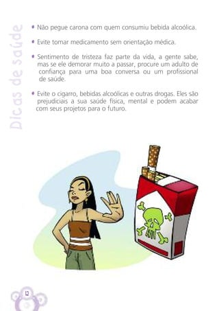 12
Dicasdesaúde
• Não pegue carona com quem consumiu bebida alcoólica.
• Evite tomar medicamento sem orientação médica.
• Sentimento de tristeza faz parte da vida, a gente sabe,
mas se ele demorar muito a passar, procure um adulto de
confiança para uma boa conversa ou um profissional
de saúde.
• Evite o cigarro, bebidas alcoólicas e outras drogas. Eles são
prejudiciais a sua saúde física, mental e podem acabar
com seus projetos para o futuro.
 