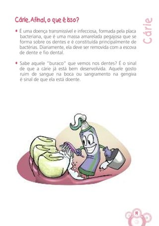 19
Cárie
Cárie. Afinal, o que é isso?
• É uma doença transmissível e infecciosa, formada pela placa
bacteriana, que é uma massa amarelada pegajosa que se
forma sobre os dentes e é constituída principalmente de
bactérias. Diariamente, ela deve ser removida com a escova
de dente e fio dental.
• Sabe aquele “buraco” que vemos nos dentes? É o sinal
de que a cárie já está bem desenvolvida. Aquele gosto
ruim de sangue na boca ou sangramento na gengiva
é sinal de que ela está doente.
 