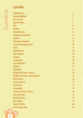2
Sumário Sumário
Adolescência
Responsabilidade
Essa sou eu!!!
Falando sobre...
ECA
Direitos...
Dicas de saúde
Alimentação saudável
Estatura
Meu desenvolvimento
Comer, falar, beijar, sorrir...
Cárie
Dentes limpos
Odontograma
Vacinas
Imunização
Estou diferente?
Espinhas
Puberdade
Estágios de Tanner - mamas
Estágios de Tanner - pelos pubianos
Menstruação
Ciclo menstrual
Importante
Sexualidade
Conhecer, ficar, namorar...
E se acontecer...
Dupla proteção
Sexo seguro
Projeto de vida
Informações úteis
4
5
6
7
8
9
10
13
14
15
18
19
20
22
24
26
28
30
31
32
33
34
37
38
39
40
41
42
43
46
50
 
