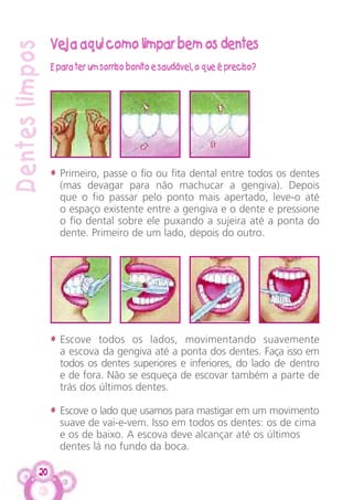 20
Denteslimpos
Veja aqui como limpar bem os dentes
E para ter um sorriso bonito e saudável, o que é preciso?
• Primeiro, passe o fio ou fita dental entre todos os dentes
(mas devagar para não machucar a gengiva). Depois
que o fio passar pelo ponto mais apertado, leve-o até
o espaço existente entre a gengiva e o dente e pressione
o fio dental sobre ele puxando a sujeira até a ponta do
dente. Primeiro de um lado, depois do outro.
• Escove todos os lados, movimentando suavemente
a escova da gengiva até a ponta dos dentes. Faça isso em
todos os dentes superiores e inferiores, do lado de dentro
e de fora. Não se esqueça de escovar também a parte de
trás dos últimos dentes.
• Escove o lado que usamos para mastigar em um movimento
suave de vai-e-vem. Isso em todos os dentes: os de cima
e os de baixo. A escova deve alcançar até os últimos
dentes lá no fundo da boca.
 