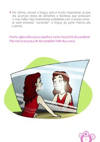 21
• Por último, escove a língua, pois é muito importante, já que
ela acumula restos de alimentos e bactérias que provocam
o mau hálito. Faça movimentos cuidadosos com a escova como
se você estivesse “varrendo” a língua da parte interna até
a ponta.
Pronto, agora olhe para o espelho e sorria. Você está de parabéns!
Mas não se esqueça de dar parabéns todo dia a você...
 