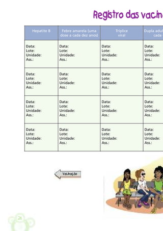 26
Registro das vacina
Hepatite B Febre amarela (uma
dose a cada dez anos)
Tríplice
viral
Dupla adult
cada d
Data:
Lote:
Unidade:
Ass.:
Data:
Lote:
Unidade:
Ass.:
Data:
Lote:
Unidade:
Ass.:
Data:
Lote:
Unidade:
Ass.:
Data:
Lote:
Unidade:
Ass.:
Data:
Lote:
Unidade:
Ass.:
Data:
Lote:
Unidade:
Ass.:
Data:
Lote:
Unidade:
Ass.:
Data:
Lote:
Unidade:
Ass.:
Data:
Lote:
Unidade:
Ass.:
Data:
Lote:
Unidade:
Ass.:
Data:
Lote:
Unidade:
Ass.:
Data:
Lote:
Unidade:
Ass.:
Data:
Lote:
Unidade:
Ass.:
Data:
Lote:
Unidade:
Ass.:
Data:
Lote:
Unidade:
Ass.:
Vacinação
 