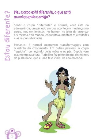 Estoudiferente?
Meu corpo está diferente, o que está
acontecendo comigo?
Sentir o corpo “diferente” é normal, você está na
adolescência, um período em que acontecem mudanças no
corpo, nos sentimentos, no humor, no jeito de enxergar
a si mesma e ao mundo, enquanto aumentam as atividades
e as responsabilidades.
Portanto, é normal ocorrerem transformações com
o estirão do crescimento. Em outras palavras, o corpo
“espicha”, começando pelas mãos e os pés. Depois vem
o aumento da altura. Tudo isso faz parte do que chamamos
de puberdade, que é uma fase inicial da adolescência.
28
 