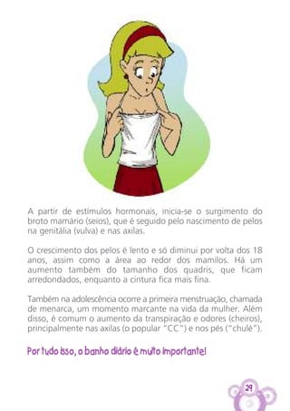 29
A partir de estímulos hormonais, inicia-se o surgimento do
broto mamário (seios), que é seguido pelo nascimento de pelos
na genitália (vulva) e nas axilas.
O crescimento dos pelos é lento e só diminui por volta dos 18
anos, assim como a área ao redor dos mamilos. Há um
aumento também do tamanho dos quadris, que ficam
arredondados, enquanto a cintura fica mais fina.
Também na adolescência ocorre a primeira menstruação, chamada
de menarca, um momento marcante na vida da mulher. Além
disso, é comum o aumento da transpiração e odores (cheiros),
principalmente nas axilas (o popular “CC”) e nos pés (“chulé”).
Por tudo isso, o banho diário é muito importante!
 