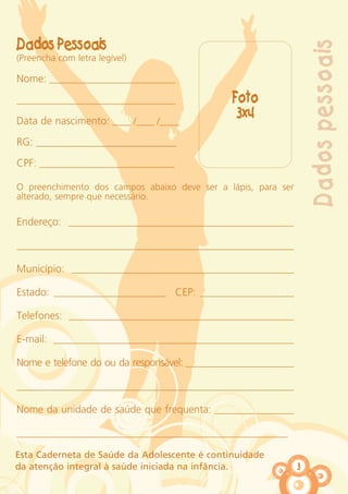 Dados Pessoais
(Preencha com letra legível)
Nome: ___________________________
__________________________________
Data de nascimento: ____ /____ /____
RG: ______________________________
CPF: _____________________________
Foto
3x4
3
Dadospessoais
O preenchimento dos campos abaixo deve ser a lápis, para ser
alterado, sempre que necessário.
Endereço: ________________________________________________
__________________________________________________________
Município: _______________________________________________
Estado: ________________________ CEP: ____________________
Telefones: ________________________________________________
E-mail: ___________________________________________________
Nome e telefone do ou da responsável: _________________________
___________________________________________________________
Nome da unidade de saúde que frequenta: _________________
__________________________________________________________
Esta Caderneta de Saúde da Adolescente é continuidade
da atenção integral à saúde iniciada na infância.
 