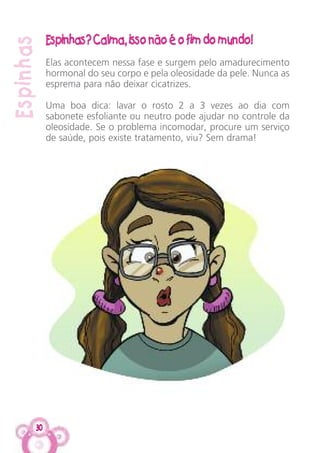 30
Espinhas
Espinhas? Calma, isso não é o fim do mundo!
Elas acontecem nessa fase e surgem pelo amadurecimento
hormonal do seu corpo e pela oleosidade da pele. Nunca as
esprema para não deixar cicatrizes.
Uma boa dica: lavar o rosto 2 a 3 vezes ao dia com
sabonete esfoliante ou neutro pode ajudar no controle da
oleosidade. Se o problema incomodar, procure um serviço
de saúde, pois existe tratamento, viu? Sem drama!
 