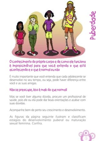 Puberdade
31
O conhecimento do próprio corpo e de como ele funciona
é imprescindível para que você entenda o que está
acontecendo e o que é normal ou não
É muito importante que você entenda que cada adolescente se
desenvolve no seu tempo, ou seja, pode haver diferença entre
você e as suas amigas.
Não se preocupe, isso é mais do que normal!
Mas se você tiver alguma dúvida, procure um profissional de
saúde, pois ele ou ela pode dar boas orientações e acabar com
suas dúvidas.
Acompanhe bem de perto seu crescimento e desenvolvimento.
As figuras da página seguinte ilustram e classificam
estágios do desenvolvimento puberal ou maturação
sexual feminina. Confira.
 