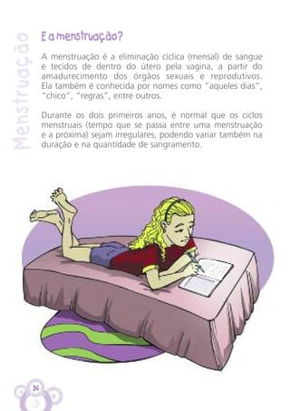 34
E a menstruação?
A menstruação é a eliminação cíclica (mensal) de sangue
e tecidos de dentro do útero pela vagina, a partir do
amadurecimento dos órgãos sexuais e reprodutivos.
Ela também é conhecida por nomes como “aqueles dias”,
“chico”, “regras”, entre outros.
Durante os dois primeiros anos, é normal que os ciclos
menstruais (tempo que se passa entre uma menstruação
e a próxima) sejam irregulares, podendo variar também na
duração e na quantidade de sangramento.
Menstruação
 
