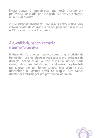 35
Nessa época, é interessante que você procure um
profissional de saúde, pois ele pode dar boas orientações
e tirar suas dúvidas.
A menstruação normal tem duração de três a sete dias,
com intervalos de 28 dias em média, podendo variar de 21
a 35 dias entre um ciclo e outro.
A quantidade de sangramento
é bastante variável
E depende de diversos fatores, como a quantidade de
hormônios, uso de algumas medicações e a presença de
doenças. Sendo assim, o ciclo menstrual normal pode
variar, mês a mês. Entretanto, quando essa irregularidade
permanece por um longo tempo, traz alguma dor,
desconforto ou grande perda de sangue. Suas causas
devem ser avaliadas por um profissional de saúde.
 