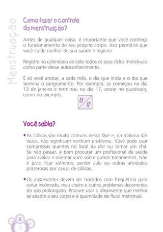 36
13
17
Como fazer o controle
da menstruação?
Antes de qualquer coisa, é importante que você conheça
o funcionamento de seu próprio corpo. Isso permitirá que
você cuide melhor de sua saúde e higiene.
Registre no calendário ao lado todos os seus ciclos menstruais
como parte desse autoconhecimento.
É só você anotar, a cada mês, o dia que inicia e o dia que
termina o sangramento. Por exemplo: se começou no dia
13 de janeiro e terminou no dia 17, anote no quadrado,
como no exemplo:
Você sabia?
• As cólicas são muito comuns nessa fase e, na maioria das
vezes, não significam nenhum problema. Você pode usar
compressas quentes no local da dor ou tomar um chá.
Se não passar, é bom procurar um profissional de saúde
para avaliar e orientar você sobre outros tratamentos. Não
é justo ficar sofrendo, perder aula ou outras atividades
prazerosas por causa de cólicas.
• Os absorventes devem ser trocados com frequência para
evitar incômodo, mau cheiro e outros problemas decorrentes
do uso prolongado. Procure usar o absorvente que melhor
se adapte a seu corpo e à quantidade de fluxo menstrual.
Menstruação
 