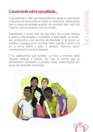 39
Sexualidade
Conversando sobre sexualidade...
A sexualidade é algo que desenvolvemos desde o nascimento
e faz parte da nossa vida em todos os momentos. Vivenciamos
bem a nossa sexualidade quando nos sentimos bem com nós
mesmos, com os outros e com o mundo.
Sexualidade é muito mais do que sexo. Ela envolve desejos
e práticas relacionados à satisfação, à afetividade, ao prazer,
aos sentimentos e ao exercício da liberdade. É ter prazer ao
acordar e espreguiçar-se na cama. Abrir a janela e sentir o sol
ou o vento sobre a pele. É abraçar, acariciar, beijar
carinhosamente as outras pessoas.
É na adolescência que também se inicia o interesse pelas
relações afetivas e sexuais. Por isso, é normal que os
adolescentes manipulem o próprio corpo (masturbação) em
busca de sensações prazerosas.
 