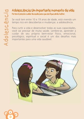 4
Adolescência
Adolescência: Um importante momento da vida
Por isso é preciso cuidar da saúde para que ela fique ainda melhor.
Se você tem entre 10 e 19 anos de idade, está vivendo um
tempo rico em descobertas e mudanças: a adolescência.
Para curtir a vida e desenvolver todas as suas capacidades,
você vai precisar de muita saúde. Lembre-se, aprender a
cuidar de seu próprio bem-estar físico, emocional,
psicológico, espiritual e social é um dos desafios mais
importantes para uma vida saudável.
 