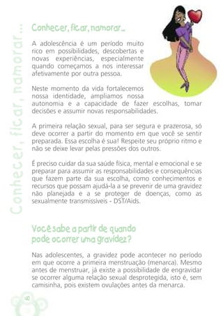 40
Conhecer,ficar,namorar...
Conhecer, ficar, namorar...
A adolescência é um período muito
rico em possibilidades, descobertas e
novas experiências, especialmente
quando começamos a nos interessar
afetivamente por outra pessoa.
Neste momento da vida fortalecemos
nossa identidade, ampliamos nossa
autonomia e a capacidade de fazer escolhas, tomar
decisões e assumir novas responsabilidades.
A primeira relação sexual, para ser segura e prazerosa, só
deve ocorrer a partir do momento em que você se sentir
preparada. Essa escolha é sua! Respeite seu próprio ritmo e
não se deixe levar pelas pressões dos outros.
É preciso cuidar da sua saúde física, mental e emocional e se
preparar para assumir as responsabilidades e consequências
que fazem parte da sua escolha, como conhecimentos e
recursos que possam ajudá-la a se prevenir de uma gravidez
não planejada e a se proteger de doenças, como as
sexualmente transmissíveis - DST/Aids.
Você sabe a partir de quando
pode ocorrer uma gravidez?
Nas adolescentes, a gravidez pode acontecer no período
em que ocorre a primeira menstruação (menarca). Mesmo
antes de menstruar, já existe a possibilidade de engravidar
se ocorrer alguma relação sexual desprotegida, isto é, sem
camisinha, pois existem ovulações antes da menarca.
 