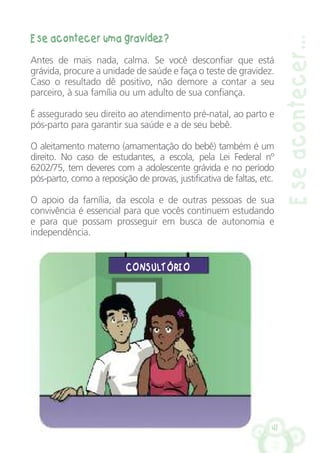 E se acontecer uma gravidez?
Antes de mais nada, calma. Se você desconfiar que está
grávida, procure a unidade de saúde e faça o teste de gravidez.
Caso o resultado dê positivo, não demore a contar a seu
parceiro, à sua família ou um adulto de sua confiança.
É assegurado seu direito ao atendimento pré-natal, ao parto e
pós-parto para garantir sua saúde e a de seu bebê.
O aleitamento materno (amamentação do bebê) também é um
direito. No caso de estudantes, a escola, pela Lei Federal nº
6202/75, tem deveres com a adolescente grávida e no período
pós-parto, como a reposição de provas, justificativa de faltas, etc.
O apoio da família, da escola e de outras pessoas de sua
convivência é essencial para que vocês continuem estudando
e para que possam prosseguir em busca de autonomia e
independência.
41
Eseacontecer…
CONSULTÓRIO
 
