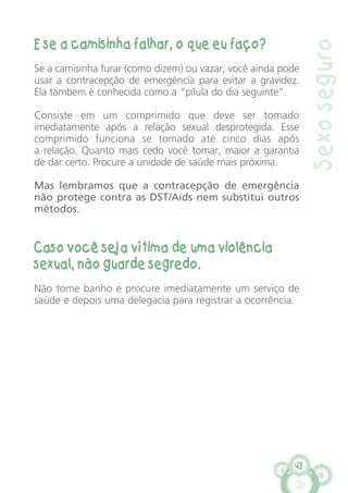 43
E se a camisinha falhar, o que eu faço?
Se a camisinha furar (como dizem) ou vazar, você ainda pode
usar a contracepção de emergência para evitar a gravidez.
Ela tambem é conhecida como a “pílula do dia seguinte”.
Consiste em um comprimido que deve ser tomado
imediatamente após a relação sexual desprotegida. Esse
comprimido funciona se tomado até cinco dias após
a relação. Quanto mais cedo você tomar, maior a garantia
de dar certo. Procure a unidade de saúde mais próxima.
Mas lembramos que a contracepção de emergência
não protege contra as DST/Aids nem substitui outros
métodos.
Caso você seja vítima de uma violência
sexual, não guarde segredo.
Não tome banho e procure imediatamente um serviço de
saúde e depois uma delegacia para registrar a ocorrência.
Sexoseguro
 
