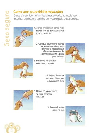 Sexoseguro
44
1. Abra a embalagem com a mão.
Nunca com os dentes, para não
furar a camisinha.
3. Desenrole até embaixo
com muito cuidado.
5. Dê um nó. A camisinha
só pode ser usada
uma vez.
2. Coloque a camisinha quando
o pênis estiver duro, antes
de iniciar a relação sexual.
Mas antes de desenrolar
a camisinha aperte a ponta
para sair o ar.
4. Depois da transa,
tire a camisinha com
o pênis ainda duro.
6. Depois de usada
jogue no lixo.
Como usar a camisinha masculina
O uso da camisinha significa amor próprio, autocuidado,
respeito, proteção e carinho por você e pela outra pessoa.
 