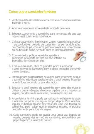 45
Como usar a camisinha feminina
1. Verificar a data de validade e observar se o envelope está bem
fechado e seco.
2. Abrir o envelope na extremidade indicada pela seta.
3. Esfregar suavemente a camisinha para ter certeza de que seu
interior está totalmente lubrificado.
4. Colocar a camisinha feminina na vagina na posição que achar
mais confortável: deitada de costas com as pernas dobradas,
de cócoras, de pé, com uma perna apoiada em uma cadeira
ou na beira da cama, sentada com os joelhos afastados.
5. Com os dedos polegar e médio, apertar a
camisinha pela parte de fora do anel interno ou
borracha, formando um oito.
6. Com a outra mão, abrir os grandes lábios e empurrar
o anel interno da camisinha com o dedo indicador até sentir
o colo do útero.
7. Introduzir um ou dois dedos na vagina para ter certeza de que
a camisinha não ficou torcida e que o anel externo ficou do
lado de fora, cobrindo os grandes lábios.
8. Segurar o anel externo da camisinha com uma das mãos e
utilizar a outra mão para direcionar o pênis para o interior da
vagina, por dentro da camisinha, nas relações sexuais.
9. A camisinha feminina pode ser retirada imediatamente após
a retirada do pênis, ou algum tempo depois. Para retirá-la,
segurar as bordas do anel externo e dar uma leve torcida na
camisinha, para evitar que o esperma escorra, e puxá-la
delicadamente para fora da vagina.
10. Cada camisinha pode ser usada uma única vez. Depois de
usada, deve-se dar um nó na camisinha, embrulhá-la em
papel higiênico e colocá-la no lixo.
 