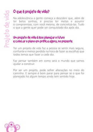 46
Projetodevida
O que é projeto de vida?
Na adolescência a gente começa a descobrir que, além de
ter belos sonhos, é preciso ter metas e assumir
o compromisso, com você mesma, de concretizá-las. Tudo
o que a gente quer pode ser conquistado dia após dia.
Um projeto de vida é isso: planejar o futuro
e colocar o plano em prática agora, no presente
Ter um projeto de vida faz a pessoa se sentir mais segura,
confiante e menos perdida na hora de fazer as escolhas que
todos temos que fazer a cada dia.
Faz pensar também em como será o mundo que vamos
ajudar a construir.
Por ser um projeto, pode sofrer alterações no meio do
caminho. E sempre é bom parar para pensar se o que foi
planejado há algum tempo ainda tem sentido hoje.
 
