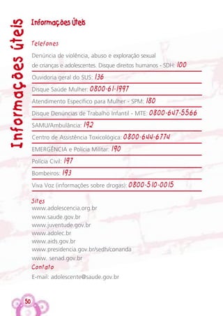 Informações ÚteisInformaçõesúteis
Telefones
Denúncia de violência, abuso e exploração sexual
de crianças e adolescentes. Disque direitos humanos - SDH: 100
Ouvidoria geral do SUS: 136
Disque Saúde Mulher: 0800-61-1997
Atendimento Específico para Mulher - SPM: 180
Disque Denúncias de Trabalho Infantil - MTE: 0800-647-5566
SAMU/Ambulância: 192
Centro de Assistência Toxicológica: 0800-644-6774
EMERGÊNCIA e Polícia Militar: 190
Polícia Civil: 197
Bombeiros: 193
Viva Voz (informações sobre drogas): 0800-510-0015
Sites
www.adolescencia.org.br
www.saude.gov.br
www.juventude.gov.br
www.adolec.br
www.aids.gov.br
www.presidencia.gov.br/sedh/conanda
www. senad.gov.br
Contato
E-mail: adolescente@saude.gov.br
50
 