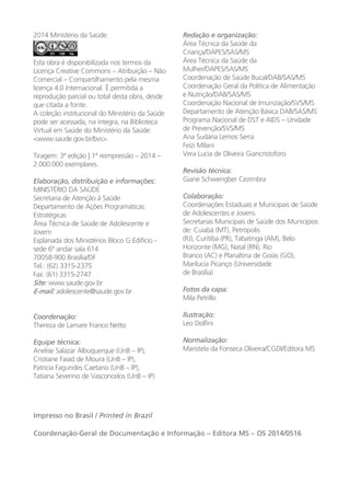 2014 Ministério da Saúde.
Esta obra é disponibilizada nos termos da
Licença Creative Commons – Atribuição – Não
Comercial – Compartilhamento pela mesma
licença 4.0 Internacional. É permitida a
reprodução parcial ou total desta obra, desde
que citada a fonte.
A coleção institucional do Ministério da Saúde
pode ser acessada, na íntegra, na Biblioteca
Virtual em Saúde do Ministério da Saúde:
<www.saude.gov.br/bvs>.
Tiragem: 3ª edição | 1ª reimpressão – 2014 –
2.000.000 exemplares.
Elaboração, distribuição e informações:
MINISTÉRIO DA SAÚDE
Secretaria de Atenção à Saúde
Departamento de Ações Programáticas
Estratégicas
Área Técnica de Saúde de Adolescente e
Jovem
Esplanada dos Ministérios Bloco G Edifício -
sede 6º andar sala 614
70058-900 Brasília/DF
Tel.: (62) 3315-2375
Fax: (61) 3315-2747
Site: www.saude.gov.br
E-mail: adolescente@saude.gov.br
Coordenação:
Thereza de Lamare Franco Netto
Equipe técnica:
Anelise Salazar Albuquerque (UnB – IP),
Cristiane Faiad de Moura (UnB – IP),
Patrícia Fagundes Caetano (UnB – IP),
Tatiana Severino de Vasconcelos (UnB – IP)
Redação e organização:
Área Técnica da Saúde da
Criança/DAPES/SAS/MS
Área Técnica da Saúde da
Mulher/DAPES/SAS/MS
Coordenação de Saúde Bucal/DAB/SAS/MS
Coordenação Geral da Política de Alimentação
e Nutrição/DAB/SAS/MS
Coordenação Nacional de Imunização/SVS/MS
Departamento de Atenção Básica DAB/SAS/MS
Programa Nacional de DST e AIDS – Unidade
de Prevenção/SVS/MS
Ana Sudária Lemos Serra
Feizi Milani
Vera Lucia de Oliveira Giancristoforo
Revisão técnica:
Giane Schwengber Cezimbra
Colaboração:
Coordenações Estaduais e Municipais de Saúde
de Adolescentes e Jovens.
Secretarias Municipais de Saúde dos Municípios
de: Cuiabá (MT), Petrópolis
(RJ), Curitiba (PR), Tabatinga (AM), Belo
Horizonte (MG), Natal (RN), Rio
Branco (AC) e Planaltina de Goiás (GO),
Marilucia Picanço (Universidade
de Brasília)
Fotos da capa:
Mila Petrillo
Ilustração:
Leo Dolfini
Normalização:
Maristela da Fonseca Oliveira/CGDI/Editora MS
Impresso no Brasil / Printed in Brazil
Coordenação-Geral de Documentação e Informação – Editora MS – OS 2014/0516
 