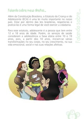 7
Falando sobre meus direitos...
Além da Constituição Brasileira, o Estatuto da Criança e do
Adolescente (ECA) é uma lei muito importante no nosso
país. Estar por dentro das leis brasileiras, respeitá-las e
praticá-las é uma forma legal de você exercer a cidadania.
Para esse estatuto, adolescente é a pessoa que tem entre
12 e 18 anos de idade. Porém, os serviços de saúde
consideram a adolescência a faixa etária entre 10 e 19
anos, pois, a partir dos 10 anos, iniciam-se várias
transformações no seu corpo, no seu crescimento, na sua
vida emocional, social e nas suas relações afetivas.
Falandosobre...
 