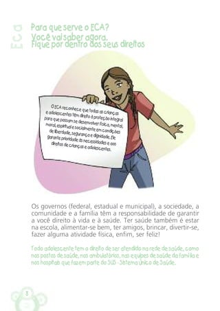 8
Eca
Para que serve o ECA?
Você vai saber agora.
Fique por dentro dos seus direitos
Os governos (federal, estadual e municipal), a sociedade, a
comunidade e a família têm a responsabilidade de garantir
a você direito à vida e à saúde. Ter saúde também é estar
na escola, alimentar-se bem, ter amigos, brincar, divertir-se,
fazer alguma atividade física, enfim, ser feliz!
Todo adolescente tem o direito de ser atendido na rede de saúde, como
nos postos de saúde, nos ambulatórios, nas equipes de saúde da família e
nos hospitais que fazem parte do SUS - Sistema Único de Saúde.
O ECAreconhecequetodasascriançaseadolescentestêmdireitoàproteçãointegralparaquepossamsedesenvolver física,mental,moral,espiritual esocialmenteemcondiçõesdeliberdade,segurançaedignidade.Elegaranteprioridadeàsnecessidadeseaosdireitosdecriançaseadolescentes.
 