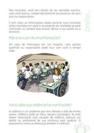 9
Direitos...
Nas consultas, você tem direito de ser atendida sozinha,
caso você queira, independentemente da presença de seus
pais ou responsáveis.
E tem mais: as informações dadas durante suas consultas
serão mantidas em sigilo e só poderão ser reveladas se você
concordar ou sempre que houver danos a sua saúde ou a
terceiros.
Mas e no caso de uma internação?
Em caso de internação em um hospital, uma pessoa
(pai/mãe ou responsável) pode ficar com você o tempo
todo.
Você sabia que violência faz mal à saúde?
A violência é um problema que tem afetado a vida de muitos
jovens. Violência pode ser física, sexual e psicológica. Se você
estiver vivenciando uma situação de violência, procure um
adulto ou profissional de sua confiança para ajudá-la. O
preconceito contra as diferenças também é violência!
 