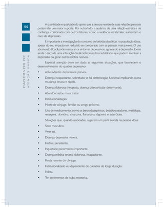 102
CADERNOS
DE
ATENÇÃO
BÁSICA
A quantidade e qualidade do apoio que a pessoa recebe de suas relações pessoais
podem dar um maior suporte. Por outro lado, a ausência de uma relação estreita e de
confiança, combinada com outros fatores, como a violência intrafamiliar, aumentam o
risco de depressão.
É importante a investigação do consumo de bebidas alcoólicas na população idosa,
apesar do seu impacto ser reduzido se comparado com as pessoas mais jovens. O uso
abusivo do álcool pode mascarar os sintomas depressivos, agravando a depressão. Existe
ainda o risco de uma interação do álcool com outras substâncias que podem acentuar a
depressão ou gerar outros efeitos nocivos.
Especial atenção deve ser dada as seguintes situações, que favorecem o
desenvolvimento do quadro depressivo:
• Antecedentes depressivos prévios.
• Doença incapacitante, sobretudo se há deterioração funcional implicando numa
mudança brusca e rápida.
• Doença dolorosa (neoplasia, doença osteoarticular deformante).
• Abandono e/ou maus tratos.
• Institucionalização.
• Morte de cônjuge, familiar ou amigo próximo.
• Uso de medicamentos como os benzodiazepínicos, betabloqueadores, metildopa,
reserpina, clonidina, cinarizina, flunarizina, digoxina e esteróides.
Situações que, quando associadas, sugerem um perfil suicida na pessoa idosa:
• Sexo masculino.
• Viver só.
• Doença depressiva severa.
• Insônia persistente.
• Inquietude psicomotora importante.
• Doença médica severa, dolorosa, incapacitante.
• Perda recente do cônjuge.
• Institucionalizado ou dependente de cuidados de longa duração.
• Etilista.
• Ter sentimentos de culpa excessiva.
 