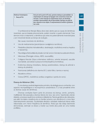 109
CADERNOS
DE
ATENÇÃO
BÁSICA
O profissional da Atenção Básica deve estar atento para as causas de demências
reversíveis, que se tratadas precocemente, podem reverter o quadro demencial. Caso
demore iniciar o tratamento, a demência que antes era potencialmente reversível passa
a ser irreversível devido ao tempo de evolução.
São causas reversíveis de demência:
• Uso de medicamentos (psicotrópicos e analgésicos narcóticos).
• Metabólica (distúrbio hidroeletrolítco, desidratação, insuficiência renal ou hepática
e hipoxemia).
• Neurológica (hidrocefalia de pressão normal, tumor e hematoma subdural crônico).
• Infecciosas (Meningite crônica, AIDS, neurossífilis).
• Colágeno-Vascular (lúpus eritematoso sistêmico, arterite temporal, vasculite
reumatóide, sarcoidose e púrpura trombocitopênica trombótica).
• Endócrinas (doença tireoidiana, doença paratireoidiana, doença da adrenal e
doença da pituitária).
• Nutricionais (deficiência de vitamina B12, ácido fólico, tiamina e niacina).
• Alcoolismo crônico.
• Outras (DPOC, insuficiência cardíaca congestiva e apnéia do sono).
Doença de Alzheimer (DA)
É uma doença cerebral degenerativa primária, de etiologia pouco conhecida, com
aspectos neuropatológicos e neuroquímicos característicos. É a mais prevalente entre
as diversas causas de demências.
Diversas condições fazem parte do processo da doença, sendo, portanto,
multifatorial. Está associada a diversos fatores de risco, tais como: hipertensão arterial,
diabetes, processos isquêmicos cerebrais e dislipidemia. Fatores genéticos são relevantes,
pois além da idade a existência de um familiar próximo com demência é o único fator
sistematicamente associado. Escolaridade elevada e atividade intelectual intensa estão
relacionadas com menor freqüência de demência. Ainda que não esteja claramente
demonstrada, estimular os idosos a manter sua mente ativa pode ser uma medida
profilática.
Demências Frontotemporais
• Doença de Pick
Início pré-senil (a partir de 45 anos), apresenta mudanças na personalidade e no
comportamento e/ou alteração da linguagem como características iniciais bem
marcantes. É comum alterações do comportamento sexual, com desinibição,
jocosidade e hipersexualidade, além de hiperoralidade, hiperfagia com ganho de
peso e obsessão em tocar objetos. O comprometimento da memória é geralmente
mais tardio.
 