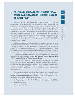 11
CADERNOS
DE
ATENÇÃO
BÁSICA
2. POLÍTICAS PÚBLICAS DE RELEVÂNCIA PARA A
SAÚDE DA PESSOA IDOSA NO SISTEMA ÚNICO
DE SAÚDE (SUS)
No final da década de 90, a Organização Mundial de Saúde (OMS) passou a
utilizar o conceito de “envelhecimento ativo” buscando incluir, além dos cuidados com a
saúde, outros fatores que afetam o envelhecimento. Pode ser compreendido como o
processo de otimização das oportunidades de saúde, participação e segurança, com o
objetivo de melhorar a qualidade de vida à medida que as pessoas ficam mais velhas.
Envolve políticas públicas que promovam modos de viver mais saudáveis e seguros em
todas as etapas da vida, favorecendo a prática de atividades físicas no cotidiano e no
lazer, a prevenção às situações de violência familiar e urbana, o acesso à alimentos
saudáveis e à redução do consumo de tabaco, entre outros. Tais medidas contribuirão
para o alcance de um envelhecimento que signifique também um ganho substancial em
qualidade de vida e saúde.
Sua implementação envolve uma mudança de paradigma que deixa de ter o
enfoque baseado em necessidades e que, normalmente, coloca as pessoas idosas como
alvos passivos, e passa a ter uma abordagem que reconhece o direito dos idosos à
igualdade de oportunidades e de tratamento em todos os aspectos da vida à medida
que envelhecem. Essa abordagem apóia a responsabilidade dos mais velhos no exercício
de sua participação nos processos políticos e em outros aspectos da vida em comunidade.
O Ministério da Saúde, em setembro de 2005, definiu a Agenda de Compromisso
pela Saúde que agrega três eixos: o Pacto em Defesa do Sistema Único de Saúde
(SUS), o Pacto em Defesa da Vida e o Pacto de Gestão.
Destaca-se aqui o Pacto em Defesa da Vida que constitui um conjunto de
compromissos que deverão tornar-se prioridades inequívocas dos três entes federativos,
com definição das responsabilidades de cada um. Foram pactuadas seis prioridades,
sendo que três delas têm especial relevância com relação ao planejamento de saúde
para a pessoa idosa. São elas: a saúde do idoso, a promoção da saúde e o fortalecimento
da Atenção Básica.
Em relação à promoção da saúde da população idosa as implementações de ações
locais deverão ser norteadas pelas estratégias de implementação, contempladas na
Política Nacional de Promoção da Saúde – Portaria 687/GM, de 30 de março de 2006,
tendo como prioridades as seguintes ações específicas:
a) Divulgação e implementação da Política Nacional de Promoção da Saúde (PNPS);
b) Alimentação saudável;
c) Prática corporal/atividade física;
 