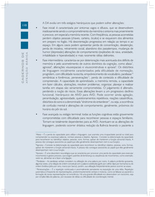 110
CADERNOS
DE
ATENÇÃO
BÁSICA
A DA evolui em três estágios hierárquicos que podem sofrer alterações:
• Fase inicial: é caracterizada por sintomas vagos e difusos, que se desenvolvem
insidiosamente sendo o comprometimento da memória o sintoma mais proeminente
e precoce, em especial a memória recente. Com freqüência, as pessoas acometidas
perdem objetos pessoais (chaves, carteira, óculos) e se esquecem dos alimentos
em preparo no fogão. Há desorientação progressiva em relação ao tempo e ao
espaço. Em alguns casos podem apresentar perda de concentração, desatenção,
perda de iniciativa, retraimento social, abandono dos passatempos, mudanças de
humor (depressão) alterações de comportamento (explosões de raiva, ansiedade,
irritabilidade e hiperatividade) e mais raramente idéias delirantes.
• Fase intermediária: caracteriza-se por deterioração mais acentuada dos déficits de
memória e pelo acometimento de outros domínios da cognição, como afasia7
,
agnosia8
, alterações visuoespaciais e visuoconstrutivas e apraxia9
. Os distúrbios
de linguagem inicialmente caracterizados pela dificuldade de nomeação,
progridem, com dificuldade na escrita, empobrecimento de vocabulário, parafasias10
semânticas e fonêmicas, perseverações11
, perda de conteúdo e dificuldade de
compreensão. A capacidade de aprendizado, a memória remota, a capacidade
em fazer cálculos, abstrações, resolver problemas, organizar, planejar e realizar
tarefas em etapas são seriamente comprometidas. O julgamento é alterado,
perdendo a noção de riscos. Essas alterações levam a um progressivo declínio
funcional, hierárquico de AIVD para AVD. Pode ocorrer ainda agitação,
perambulação, agressividade, questionamentos repetitivos, reações catastróficas,
distúrbios do sono e a denominada “síndrome do entardecer”, ou seja, a ocorrência
de confusão mental e alterações de comportamento, geralmente, próximos do
horário do pôr do sol.
• Fase avançada ou estágio terminal: todas as funções cognitivas estão gravemente
comprometidas com dificuldade para reconhecer pessoas e espaços familiares.
Tornam-se totalmente dependentes para as AVD. Acentuam-se as alterações de
linguagem, podendo ocorrer drástica redução da fluência levando o paciente a
7
Afasia – É a perda da capacidade para utilizar a linguagem, que acarreta uma incapacidade parcial ou total para
compreender ou expressar palavras, nomear pessoas e objetos. Agnosia - Consiste na deterioração da capacidade
para reconhecer ou identificar objetos, pessoas, sons, formas, apesar de manterem a função sensorial intacta. A
pessoa não consegue associá-los ao papel que eles geralmente desempenham nem à sua função).
8
Agnosia – Consiste na deterioração da capacidade para reconhecer ou identificar objetos, pessoas, sons, formas,
apesar de manterem a função sensorial intacta. A pessoa não consegue associá-los ao papel que eles geralmente
desempenham nem à sua função.
9
Apraxia – É uma desordem neurológica que se caracteriza por provocar uma perda da capacidade para executar
movimentos e gestos precisos, que exigem padrões de lembrança ou seqüências de movimentos, como exemplo,
vestir-se, alimentar-se e fazer uma ligação.
10
Parafasias – As parafasias verbais consistem na utilização de uma palavra por outra. A palavra proferida apresenta,
algumas vezes, uma relação de ordem conceitual com a palavra substituída (garfo por colher, lápis por borracha) ou de
ordem fonética (pêra por cera, marco por barco), porém, sua utilização freqüentemente parece ocorrer ao acaso.
11
Perseverações – É a repetição continuada e anormalmente persistente na exposição de uma idéia. Repetição
automática e freqüente de representações, predominantemente verbais e motoras, como se faltasse ao paciente a
formação de novas representações na consciência. Há uma grande dificuldade em desenvolver um raciocínio, seja
por simples falta de palavras, por escassez de idéias ou dificuldade de coordenação mental.
 
