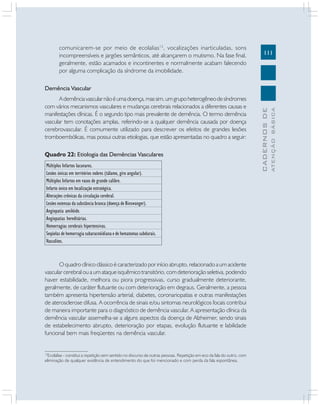 111
CADERNOS
DE
ATENÇÃO
BÁSICA
comunicarem-se por meio de ecolalias12
, vocalizações inarticuladas, sons
incompreensíveis e jargões semânticos, até alcançarem o mutismo. Na fase final,
geralmente, estão acamados e incontinentes e normalmente acabam falecendo
por alguma complicação da síndrome da imobilidade.
Demência Vascular
Ademênciavascularnãoéumadoença,massim,umgrupoheterogêneodesíndromes
com vários mecanismos vasculares e mudanças cerebrais relacionados a diferentes causas e
manifestações clínicas. É o segundo tipo mais prevalente de demência. O termo demência
vascular tem conotações amplas, referindo-se a qualquer demência causada por doença
cerebrovascular. É comumente utilizado para descrever os efeitos de grandes lesões
tromboembólicas, mas possui outras etiologias, que estão apresentadas no quadro a seguir:
12
Ecolalias - constitui a repetição sem sentido no discurso de outras pessoas. Repetição em eco da fala do outro, com
eliminação de qualquer evidência de entendimento do que foi mencionado e com perda da fala espontânea.
Quadro 22: Etiologia das Demências Vasculares
Múltiplos Infartos lacunares.
Lesões únicas em territórios nobres (tálamo, giro angular).
Múltiplos Infartos em vasos de grande calibre.
Infarto único em localização estratégica.
Alterações crônicas da circulação cerebral.
Lesões extensas da substância branca (doença de Binswanger).
Angiopatia amilóide.
Angiopatias hereditárias.
Hemorragias cerebrais hipertensivas.
Seqüelas de hemorragia subaracnóidiana e de hematomas subdurais.
Vasculites.
O quadro clínico clássico é caracterizado por início abrupto, relacionado a um acidente
vascular cerebral ou a um ataque isquêmico transitório, com deterioração seletiva, podendo
haver estabilidade, melhora ou piora progressivas, curso gradualmente deteriorante,
geralmente, de caráter flutuante ou com deterioração em degraus. Geralmente, a pessoa
também apresenta hipertensão arterial, diabetes, coronariopatias e outras manifestações
de aterosclerose difusa. A ocorrência de sinais e/ou sintomas neurológicos focais contribui
de maneira importante para o diagnóstico de demência vascular. A apresentação clínica da
demência vascular assemelha-se a alguns aspectos da doença de Alzheimer, sendo sinais
de estabelecimento abrupto, deterioração por etapas, evolução flutuante e labilidade
funcional bem mais freqüentes na demência vascular.
 