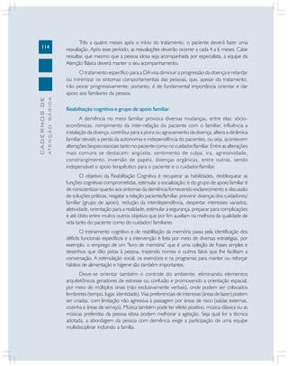 114
CADERNOS
DE
ATENÇÃO
BÁSICA
Três a quatro meses após o início do tratamento, o paciente deverá fazer uma
reavaliação. Após esse período, as reavaliações deverão ocorrer a cada 4 a 6 meses. Cabe
ressaltar, que mesmo que a pessoa idosa seja acompanhada por especialista, a equipe da
Atenção Básica deverá manter o seu acompanhamento.
O tratamento específico para a DA visa diminuir a progressão da doença e retardar
ou minimizar os sintomas comportamentais das pessoas, que, apesar do tratamento,
irão piorar progressivamente; portanto, é de fundamental importância orientar e dar
apoio aos familiares da pessoa.
Reabilitação cognitiva e grupo de apoio familiar
A demência no meio familiar provoca diversas mudanças, entre elas: sócio-
econômicas, rompimento da inter-relação do paciente com o familiar, influência a
instalação da doença, contribui para a piora ou agravamento da doença, altera a dinâmica
familiar devido a perda da autonomia e independência do pacientes, ou seja, acontecem
alterações biopsicossociais tanto no paciente como no cuidador/familiar. Entre as alterações
mais comuns se destacam: angústia, sentimento de culpa, ira, agressividade,
constrangimento, inversão de papéis, doenças orgânicas, entre outras, sendo
indispensável o apoio terapêutico para o paciente e o cuidador/familiar.
O objetivo da Reabilitação Cognitiva é recuperar as habilidades, desbloquear as
funções cognitivas comprometidas, estimular a socialização; e do grupo de apoio familiar é
de conscientizar quanto aos sintomas da demência fornecendo esclarecimento e discussão
de soluções práticas, resgatar a relação paciente/familiar, prevenir doenças dos cuidadores/
familiar (grupo de apoio), redução da interdependência, despertar interesses variados,
afetividade, orientação para a realidade, estimular a segurança, preparar para complicações
e até óbito entre muitos outros objetivo que por fim auxiliam na melhora da qualidade de
vida tanto do paciente como do cuidador/ familiares.
O treinamento cognitivo e de reabilitação da memória passa pela identificação dos
déficits funcionais específicos e a intervenção é feita por meio de diversas estratégias, por
exemplo, o emprego de um “livro de memória” que é uma coleção de frases simples e
desenhos que dão pistas à pessoa, trazendo nomes e outros fatos que lhe facilitam a
conversação. A estimulação social, os exercícios e os programas para manter ou reforçar
hábitos de alimentação e higiene são também importantes.
Deve-se orientar também o controle do ambiente, eliminando elementos
arquitetônicos geradores de estresse ou confusão e promovendo a orientação espacial,
por meio de múltiplos sinais (não exclusivamente verbais), onde podem ser colocados
lembretes (tempo, lugar, identidade). Vias preferenciais de interesse (áreas de lazer) podem
ser criadas, com limitação não agressiva à passagem por áreas de risco (saídas externas,
cozinha e áreas de serviço). Música também pode ter efeito positivo, música clássica ou as
músicas preferidas da pessoa idosa podem melhorar a agitação. Seja qual for a técnica
adotada, a abordagem da pessoa com demência exige a participação de uma equipe
multidisciplinar incluindo a família.
 