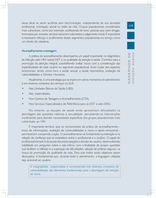119
CADERNOS
DE
ATENÇÃO
BÁSICA
idosa deve se sentir acolhida sem discriminação, independente de sua atividade
profissional, orientação sexual ou estilo de vida. Grupos populacionais considerados
mais vulneráveis, como por exemplo, profissionais do sexo, pessoas que usam drogas,
homossexuais, travestis, sempre estiveram submetidos a julgamento moral. É importante
e necessário reforçar o acolhimento destes segmentos populacionais no serviço como
um direito de cidadania.
Aconselhamentoetestagem
A prática do aconselhamento desempenha um papel importante no diagnóstico
da infecção pelo HIV/ outras DST e na qualidade da atenção à saúde. Contribui para a
promoção da atenção integral, possibilitando avaliar riscos com a consideração das
especificidades de cada usuário ou segmento populacional. Inclui cuidar dos aspectos
emocionais, tendo como foco a saúde sexual, a saúde reprodutiva, avaliação de
vulnerabilidades e Direitos Humanos.
Atualmente, é uma estratégia que se insere em vários momentos do atendimento
e em diversos contextos dos serviços no SUS:
• Nas Unidades Básicas de Saúde (UBS).
• Nas maternidades.
• Nos Centros de Testagem e Aconselhamento (CTA).
• Nos Serviços Especializados de Referência para as DST e aids (SAE).
No entanto, as equipes de saúde ainda apresentam dificuldades na
abordagem das questões relativas à sexualidade, percebendo-se intervenções
insuficientes para atender necessidades específicas dos grupos populacionais mais
vulneráveis ao HIV.
É importante lembrar que os componentes da prática de aconselhamento -
troca de informações, avaliação de vulnerabilidades e riscos e apoio emocional -
permanecem compondo a ação. O aconselhamento se fundamenta na interação e na
relação de confiança que se estabelece entre o profissional e o usuário. O papel do
profissional sempre é da escuta das preocupações e dúvidas do usuário, desenvolvendo
habilidade em perguntar sobre a vida íntima, com a finalidade de propor questões
que facilitem a reflexão e a superação de dificuldades, adoção de práticas seguras, na
busca da promoção da qualidade de vida. Para que todos esses objetivos sejam
alcançados, é fundamental que, durante todo o atendimento, a linguagem utilizada
seja acessível ao usuário.
A integralidade, subjetividade e compreensão dos diversos contextos de
vulnerabilidades são elementos fundamentais para a abordagem de redução
de riscos.
 