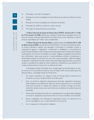 12
CADERNOS
DE
ATENÇÃO
BÁSICA
d) Prevenção e controle do tabagismo;
e) Redução da morbi-mortalidade em decorrência do uso abusivo de álcool e outras
drogas;
f) Redução da morbi-mortalidade por acidentes de trânsito;
g) Prevenção da violência e estímulo à cultura de paz;
h) Promoção do desenvolvimento sustentável.
A Política Nacional de Saúde da Pessoa Idosa (PNSPI), Portaria GM nº 2.528,
de 19 de outubro de 2006, define que a atenção à saúde dessa população terá como
porta de entrada a Atenção Básica/Saúde da Família, tendo como referência a rede de
serviços especializada de média e alta complexidade.
A Política Nacional de Atenção Básica, regulamentada pela Portaria GM nº 648
de 28 de março de 2006, caracteriza-se por desenvolver um conjunto de ações de saúde,
no âmbito individual e coletivo, que abrangem a promoção e a proteção à saúde, a
prevenção de agravos, o diagnóstico, o tratamento, a reabilitação e a manutenção da
saúde. É desenvolvida por meio do exercício de práticas gerenciais e sanitárias democráticas
e participativas, sob a forma de trabalho em equipe, dirigidas à populações de territórios
bem delimitados, pelas quais assume a responsabilidade sanitária, considerando a
dinamicidade existente no território em que vivem essas populações. Utiliza tecnologias
de elevada complexidade (conhecimento) e baixa densidade (equipamentos), que devem
resolver os problemas de saúde de maior freqüência e relevância em seu território. É o
contato preferencial dos usuários com os sistemas de saúde.
A estratégia de Saúde da Família visa à reorganização da Atenção Básica no país,
de acordo com os preceitos do Sistema Único de Saúde. Além dos princípios gerais da
Atenção Básica, a Estratégia Saúde da Família deve:
• Ter caráter substitutivo em relação à rede de Atenção Básica tradicional nos
territórios em que as Equipes Saúde da Família atuam;
• Atuar no território realizando cadastramento domiciliar, diagnóstico situacional,
ações dirigidas aos problemas de saúde de maneira pactuada com a comunidade
onde atua, buscando o cuidado dos indivíduos e famílias ao longo do tempo,
mantendo sempre postura pró-ativa frente aos problemas de saúde-doença da
população;
• Desenvolver atividades de acordo com o planejamento e a programação realizadas
com base no diagnóstico situacional e tendo como foco a família e a comunidade;
• Buscar a integração com instituições e organizações sociais, em especial em sua
área de abrangência, para o desenvolvimento de parcerias;
• Ser um espaço de construção de cidadania.
 