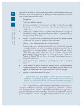 122
CADERNOS
DE
ATENÇÃO
BÁSICA
significado do resultado, as possibilidades de tratamento, encaminhamentos necessários
e discussão sobre adoção de medidas de prevenção deverão ser oferecidos de acordo
com a condição emocional do usuário.
É importante:
• Reafirmar o sigilo do resultado.
• Garantir à pessoa o tempo necessário para assimilação do diagnóstico, exposição
das dúvidas e expressão dos sentimentos (raiva, ansiedade, depressão, medo,
negação, etc).
• Lembrar que o resultado positivo não significa morte, enfatizando os avanços do
tratamento da infecção pelo HIV (melhora da qualidade e expectativa de vida,
redução de morbimortalidade).
• Ressaltar a importância do acompanhamento médico e psicossocial para o controle
da infecção e para garantia da qualidade de vida do usuário.
• Informar a importância da testagem dos parceiros sexuais.
• Para pessoas que fazem uso abusivo de álcool e outras drogas: discutir estratégias
de redução de danos, reforçando a necessidade do uso de preservativo e do não
compartilhamento de seringas e agulhas - no caso de Usuários de Drogas Injetáveis
(UDI) - para que o usuário reduza seus riscos de reinfecção e de transmissão
para seus pares. Novamente considerar o encaminhamento para Programas de
Redução de Danos (PRD) e/ou Centro de Atenção Psicossocial para tratamento
da dependência química.
• Indicar grupos de apoio existentes na comunidade, no serviço ou em ONG
locais.
• Discutir estratégias de redução de riscos que levem em conta as informações coletadas
nopré-teste,lembrando-se,principalmente,davulnerabilidade,dasquestõesrelacionadas
a gênero, de direitos reprodutivos, de diversidade sexual e de uso de drogas.
• Agendar consulta conforme fluxo do serviço.
O profissional de saúde deve respeitar o direito do usuário de revelar o
diagnóstico ao seu parceiro (a) sexual, prestando-lhe apoio durante este
processo, inclusive se disponibilizando para participar do momento da revelação.
Caso o profissional de saúde tenha esgotado a possibilidade de sensibilização do
usuário para revelação de sua condição a seu (sua) parceiro (a), identificando sua recusa, o
médico da equipe, poderá informá-lo da possibilidade de contatar seu (sua) parceiro (a)
paraoferecimentodoteste,conformeResolução1665/2003doConselhoFederalMedicina:
“O médico não poderá transmitir informações sobre a condição do portador do vírus da
 